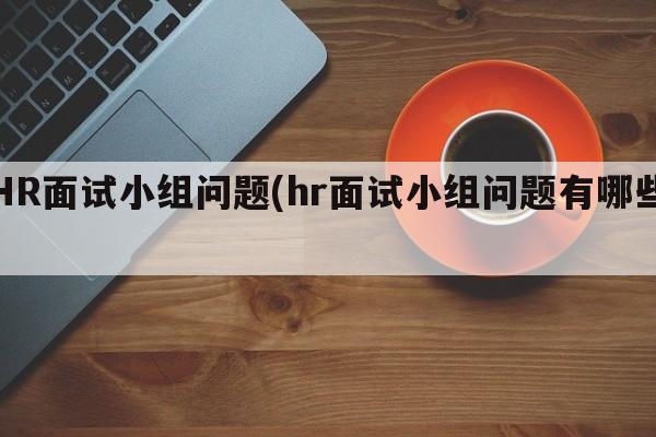 HR面试小组问题(hr面试小组问题有哪些)